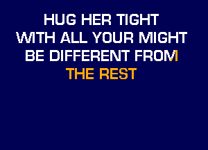 HUG HER TIGHT
WITH ALL YOUR MIGHT
BE DIFFERENT FROM
THE REST