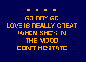 GO BOY GO
LOVE IS REALLY GREAT
WHEN SHE'S IN
THE MOOD
DON'T HESITATE