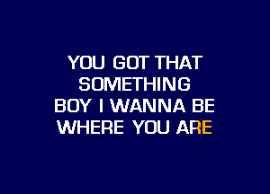 YOU GOT THAT
SOMETHING

BOY I WANNA BE
WHERE YOU ARE