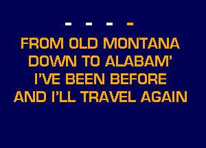 FROM OLD MONTANA
DOWN TO ALABAM'
I'VE BEEN BEFORE
AND I'LL TRAVEL AGAIN