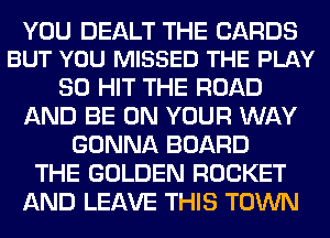 YOU DEALT THE CARDS
BUT YOU MISSED THE PLAY

SO HIT THE ROAD
AND BE ON YOUR WAY
GONNA BOARD
THE GOLDEN ROCKET
AND LEAVE THIS TOWN