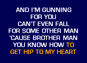 AND I'M GUNNING
FOR YOU
CAN'T EVEN FALL
FOR SOME OTHER MAN
'CAUSE BROTHER MAN
YOU KNOW HOW TO
GET HIP TO MY HEART