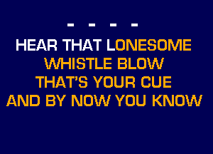 HEAR THAT LONESOME
WHISTLE BLOW
THAT'S YOUR CUE
AND BY NOW YOU KNOW