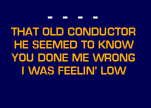 THAT OLD CONDUCTOR

HE SEEMED TO KNOW

YOU DONE ME WRONG
I WAS FEELIM LOW