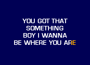 YOU GOT THAT
SOMETHING

BOY I WANNA
BE WHERE YOU ARE