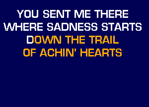 YOU SENT ME THERE
WHERE SADNESS STARTS
DOWN THE TRAIL
0F ACHIN' HEARTS