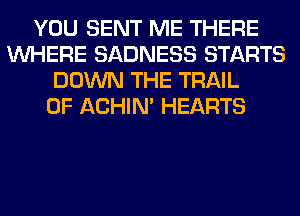 YOU SENT ME THERE
WHERE SADNESS STARTS
DOWN THE TRAIL
0F ACHIN' HEARTS