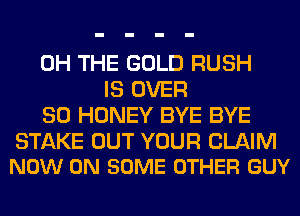 0H THE GOLD RUSH
IS OVER
80 HONEY BYE BYE

STAKE OUT YOUR CLAIM
NOW ON SOME OTHER GUY