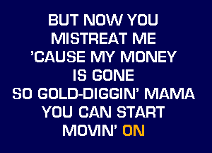 BUT NOW YOU
MISTREAT ME
'CAUSE MY MONEY
IS GONE
SO GOLD-DIGGIM MAMA
YOU CAN START
MOVIN' 0N