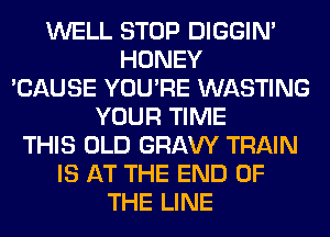 WELL STOP DIGGIM
HONEY
'CAUSE YOU'RE WASTING
YOUR TIME
THIS OLD GRAVY TRAIN
IS AT THE END OF
THE LINE