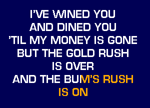 I'VE VVINED YOU
AND DINED YOU
'TIL MY MONEY IS GONE
BUT THE GOLD RUSH
IS OVER
AND THE BUM'S RUSH
IS ON