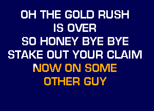 0H THE GOLD RUSH
IS OVER
80 HONEY BYE BYE
STAKE OUT YOUR CLAIM
NOW ON SOME
OTHER GUY