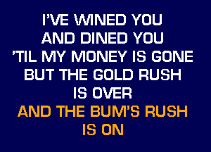 I'VE VVINED YOU
AND DINED YOU
'TIL MY MONEY IS GONE
BUT THE GOLD RUSH
IS OVER
AND THE BUM'S RUSH
IS ON