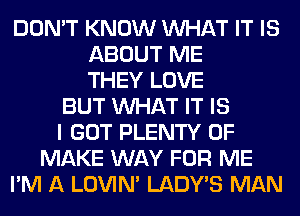 DON'T KNOW WHAT IT IS
ABOUT ME
THEY LOVE
BUT WHAT IT IS
I GOT PLENTY OF
MAKE WAY FOR ME
I'M A LOVIN' LADWS MAN