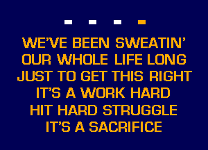 WE'VE BEEN SWEATIN'
OUR WHOLE LIFE LONG
JUST TO GET THIS RIGHT
IT'S A WORK HARD
HIT HARD STRUGGLE
IT'S A SACRIFICE