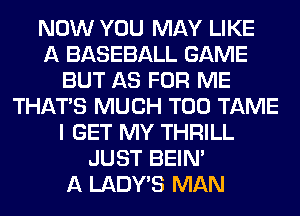NOW YOU MAY LIKE
A BASEBALL GAME
BUT AS FOR ME
THAT'S MUCH T00 TAME
I GET MY THRILL
JUST BEIN'
A LADWS MAN