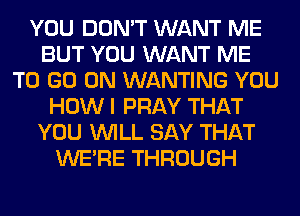 YOU DON'T WANT ME
BUT YOU WANT ME
TO GO ON WANTING YOU
HOW I PRAY THAT
YOU WILL SAY THAT
WERE THROUGH