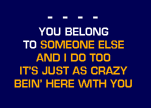 YOU BELONG
T0 SOMEONE ELSE
AND I DO T00
IT'S JUST AS CRAZY
BEIN' HERE WTH YOU
