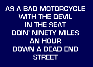AS A BAD MOTORCYCLE
WITH THE DEVIL
IN THE SEAT
DOIN' NINETY MILES
AN HOUR
DOWN A DEAD END
STREET