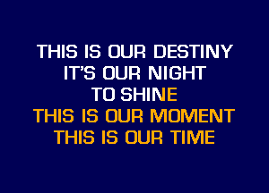 THIS IS OUR DESTINY
IT'S OUR NIGHT
TU SHINE
THIS IS OUR MOMENT
THIS IS OUR TIME