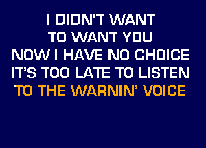 I DIDN'T WANT

TO WANT YOU
NOWI HAVE NO CHOICE
ITS TOO LATE TO LISTEN
TO THE WARNIN' VOICE