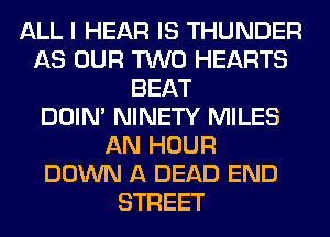 ALL I HEAR IS THUNDER
AS OUR TWO HEARTS
BEAT
DOIN' NINETY MILES
AN HOUR
DOWN A DEAD END
STREET
