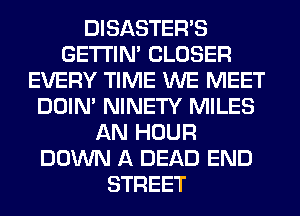 DISASTEWS
GETI'IM CLOSER
EVERY TIME WE MEET
DOIN' NINETY MILES
AN HOUR
DOWN A DEAD END
STREET