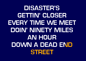 DISASTEWS
GETI'IM CLOSER
EVERY TIME WE MEET
DOIN' NINETY MILES
AN HOUR
DOWN A DEAD END
STREET