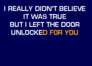 I REALLY DIDN'T BELIEVE
IT WAS TRUE
BUT I LEFT THE DOOR
UNLOCKED FOR YOU