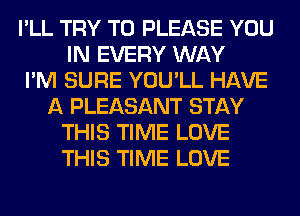 I'LL TRY TO PLEASE YOU
IN EVERY WAY
I'M SURE YOU'LL HAVE
A PLEASANT STAY
THIS TIME LOVE
THIS TIME LOVE