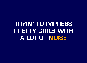 TRYIN' TO IMPRESS
PRETTY GIRLS WITH

A LOT OF NOISE