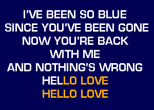 I'VE BEEN 80 BLUE
SINCE YOU'VE BEEN GONE
NOW YOU'RE BACK
WITH ME
AND NOTHING'S WRONG
HELLO LOVE
HELLO LOVE