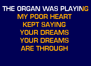 THE ORGAN WAS PLAYING
MY POOR HEART
KEPT SAYING
YOUR DREAMS
YOUR DREAMS
ARE THROUGH