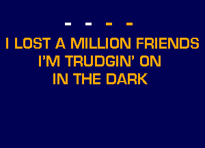 I LOST A MILLION FRIENDS
I'M TRUDGIM ON

IN THE DARK
