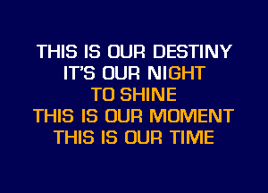 THIS IS OUR DESTINY
IT'S OUR NIGHT
TU SHINE
THIS IS OUR MOMENT
THIS IS OUR TIME