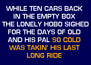 WHILE TEN CARS BACK
IN THE EMPTY BOX
THE LONELY HOBO SIGHED
FOR THE DAYS OF OLD
AND HIS PAL SO COLD
WAS TAKIN' HIS LAST
LONG RIDE