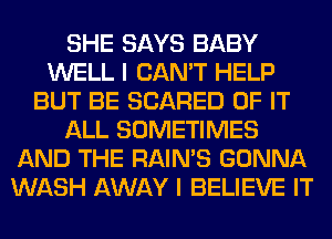 SHE SAYS BABY
WELL I CAN'T HELP
BUT BE SCARED OF IT
ALL SOMETIMES
AND THE RAIN'S GONNA
WASH AWAY I BELIEVE IT