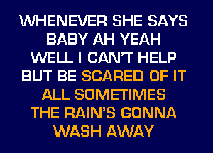 VVHENEVER SHE SAYS
BABY AH YEAH
WELL I CAN'T HELP
BUT BE SCARED OF IT
ALL SOMETIMES
THE RAIN'S GONNA
WASH AWAY