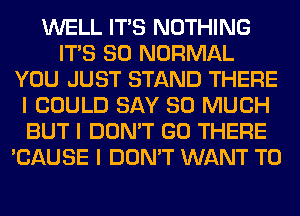 WELL ITIS NOTHING
ITIS SO NORMAL
YOU JUST STAND THERE
I COULD SAY SO MUCH
BUT I DON'T GO THERE
'CAUSE I DON'T WANT TO