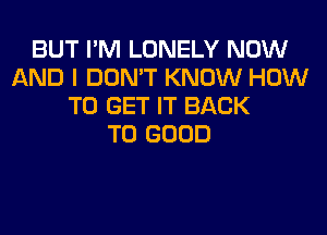 BUT I'M LONELY NOW
AND I DON'T KNOW HOW
TO GET IT BACK
TO GOOD