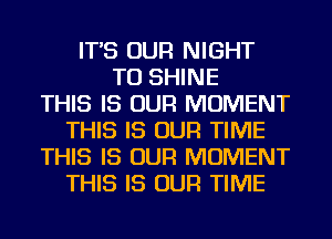 IT'S OUR NIGHT
TU SHINE
THIS IS OUR MOMENT
THIS IS OUR TIME
THIS IS OUR MOMENT
THIS IS OUR TIME