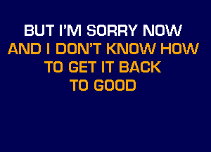 BUT I'M SORRY NOW
AND I DON'T KNOW HOW
TO GET IT BACK

TO GOOD