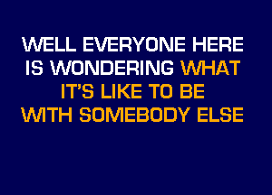 WELL EVERYONE HERE
IS WONDERING WHAT
ITS LIKE TO BE
WITH SOMEBODY ELSE