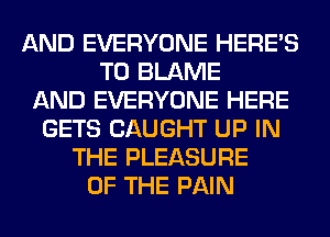 AND EVERYONE HERES
T0 BLAME
AND EVERYONE HERE
GETS CAUGHT UP IN
THE PLEASURE
OF THE PAIN