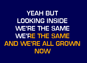 YEAH BUT
LOOKING INSIDE
WERE THE SAME
WERE THE SAME
AND WERE ALL GROWN
NOW