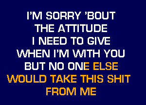 I'M SORRY 'BOUT
THE ATTITUDE
I NEED TO GIVE
WHEN I'M WITH YOU
BUT NO ONE ELSE
WOULD TAKE THIS SHIT
FROM ME