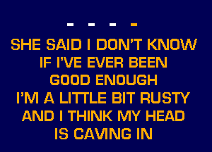 SHE SAID I DON'T KNOW
IF I'VE EVER BEEN
GOOD ENOUGH
I'M A LITTLE BIT RUSTY
AND I THINK MY HEAD
IS CLW'ING IN