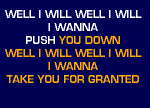 WELL I INILL WELL I INILL
I WANNA
PUSH YOU DOWN
WELL I INILL WELL I INILL
I WANNA
TAKE YOU FOR GRANTED