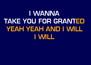 I WANNA
TAKE YOU FOR GRANTED
YEAH YEAH AND I INILL
I INILL