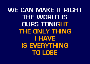 WE CAN MAKE IT RIGHT
THE WORLD IS
OURS TONIGHT

THE ONLY THING
I HAVE
IS EVERYTHING
TO LOSE